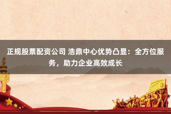 正规股票配资公司 浩鼎中心优势凸显:全方位服务,助力企业高效成长