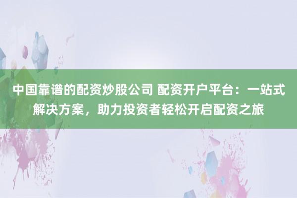 中国靠谱的配资炒股公司 配资开户平台：一站式解决方案，助力投资者轻松开启配资之旅