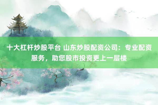 十大杠杆炒股平台 山东炒股配资公司：专业配资服务，助您股市投资更上一层楼