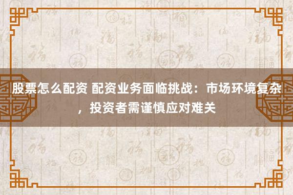 股票怎么配资 配资业务面临挑战:市场环境复杂,投资者需谨慎应对难关