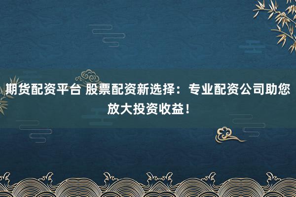 期货配资平台 股票配资新选择：专业配资公司助您放大投资收益！