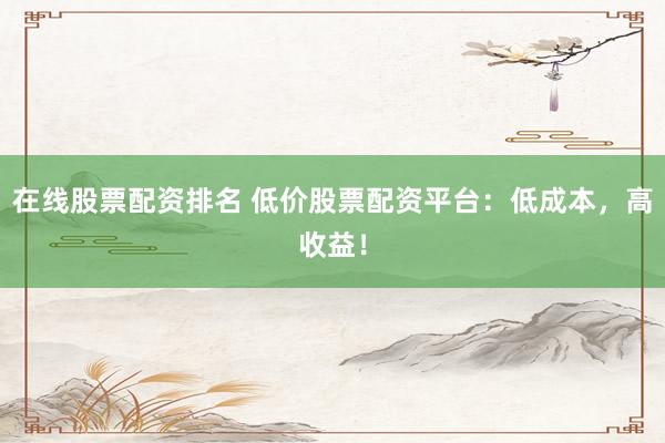 在线股票配资排名 低价股票配资平台：低成本，高收益！