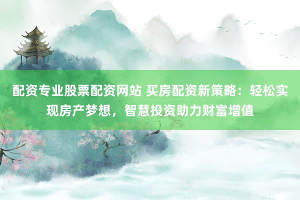 配资专业股票配资网站 买房配资新策略：轻松实现房产梦想，智慧投资助力财富增值