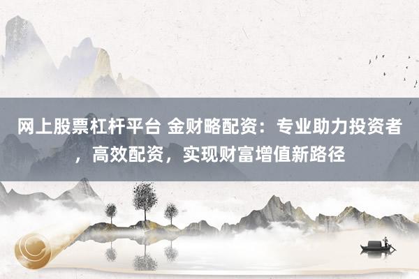 网上股票杠杆平台 金财略配资:专业助力投资者,高效配资,实现财富增值新路径