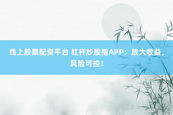 线上股票配资平台 杠杆炒股指APP：放大收益，风险可控！