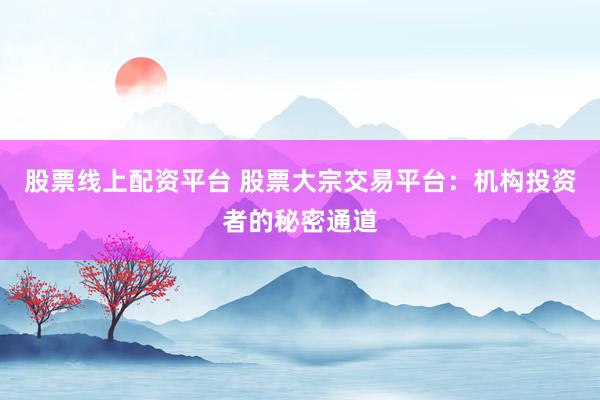 股票线上配资平台 股票大宗交易平台：机构投资者的秘密通道