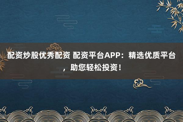 配资炒股优秀配资 配资平台APP：精选优质平台，助您轻松投资！