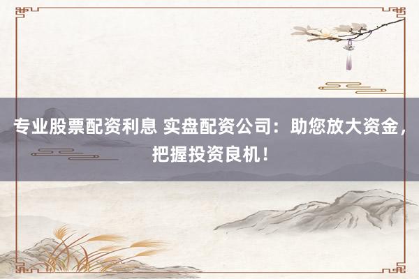 专业股票配资利息 实盘配资公司：助您放大资金，把握投资良机！