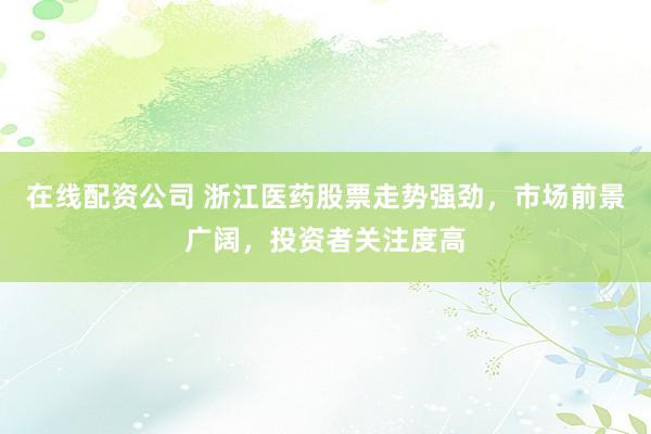 在线配资公司 浙江医药股票走势强劲，市场前景广阔，投资者关注度高