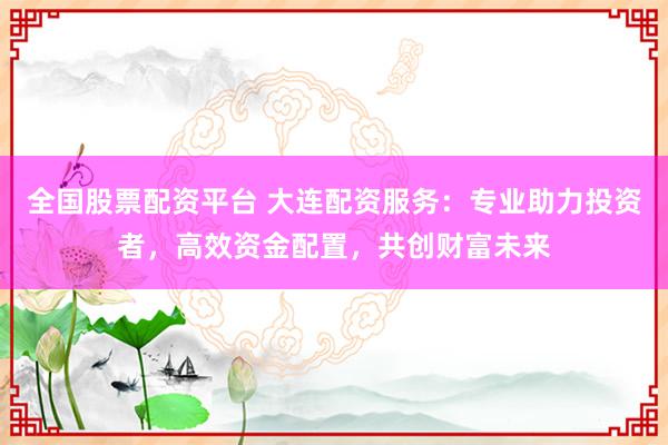 全国股票配资平台 大连配资服务：专业助力投资者，高效资金配置，共创财富未来