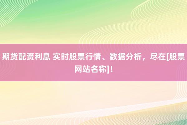 期货配资利息 实时股票行情、数据分析，尽在[股票网站名称]！