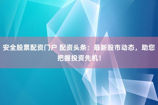 安全股票配资门户 配资头条：最新股市动态，助您把握投资先机！