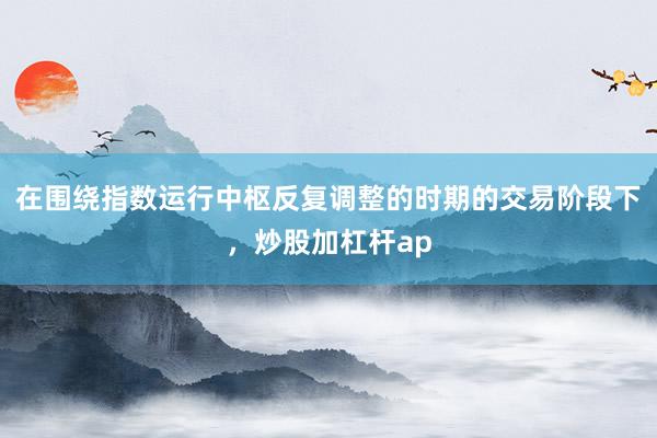 在围绕指数运行中枢反复调整的时期的交易阶段下，炒股加杠杆ap