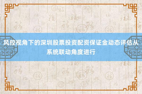 风控视角下的深圳股票投资配资保证金动态评估从系统联动角度进行