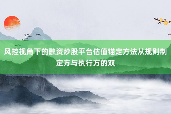 风控视角下的融资炒股平台估值锚定方法从规则制定方与执行方的双