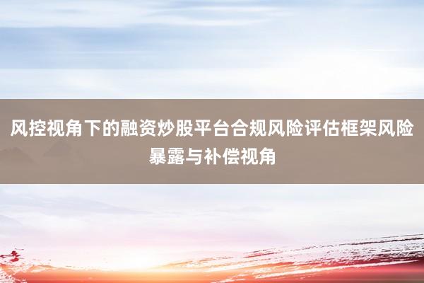 风控视角下的融资炒股平台合规风险评估框架风险暴露与补偿视角