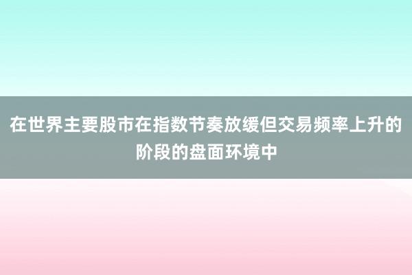 在世界主要股市在指数节奏放缓但交易频率上升的阶段的盘面环境中