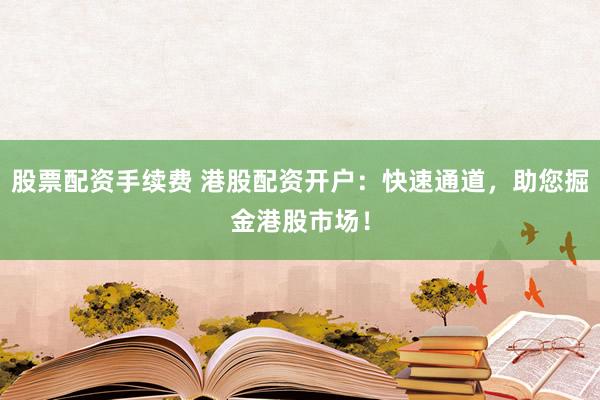 股票配资手续费 港股配资开户：快速通道，助您掘金港股市场！