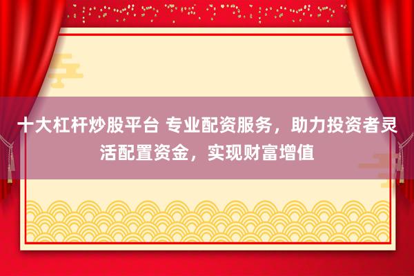 十大杠杆炒股平台 专业配资服务，助力投资者灵活配置资金，实现财富增值