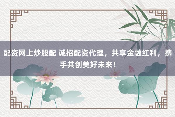 配资网上炒股配 诚招配资代理，共享金融红利，携手共创美好未来！