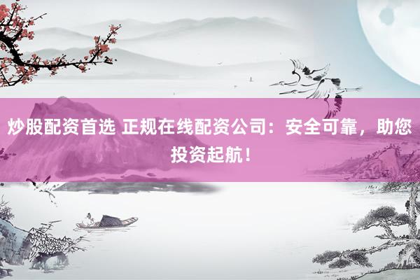 炒股配资首选 正规在线配资公司：安全可靠，助您投资起航！