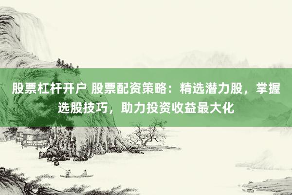 股票杠杆开户 股票配资策略：精选潜力股，掌握选股技巧，助力投资收益最大化