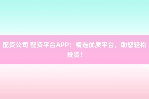 配资公司 配资平台APP：精选优质平台，助您轻松投资！