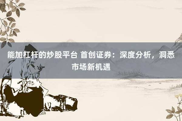 能加杠杆的炒股平台 首创证券：深度分析，洞悉市场新机遇