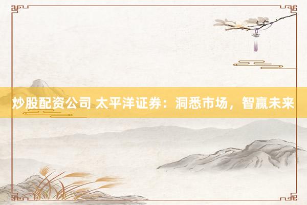 炒股配资公司 太平洋证券：洞悉市场，智赢未来