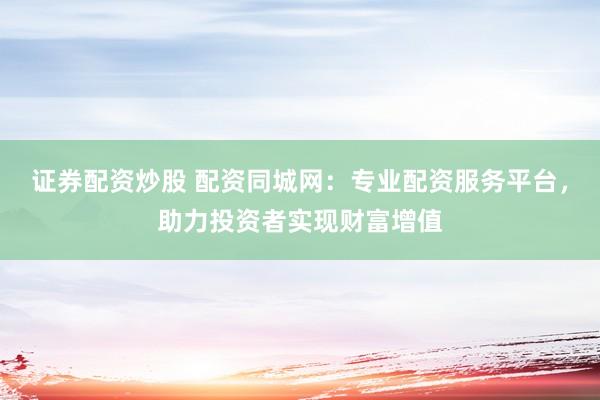证券配资炒股 配资同城网：专业配资服务平台，助力投资者实现财富增值