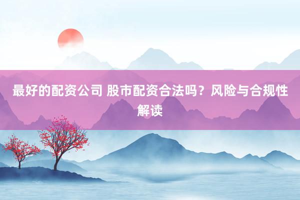 最好的配资公司 股市配资合法吗？风险与合规性解读