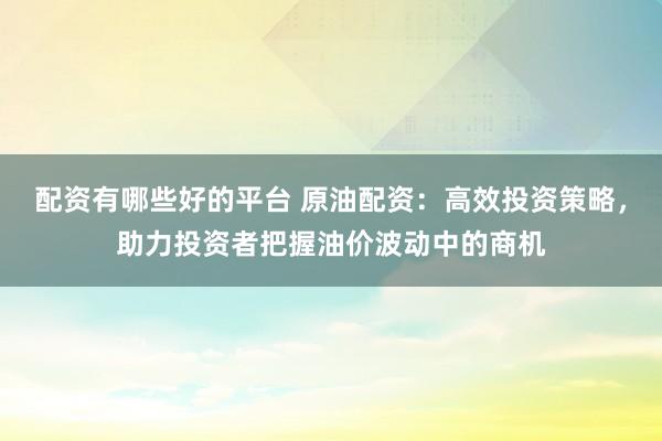 配资有哪些好的平台 原油配资：高效投资策略，助力投资者把握油价波动中的商机