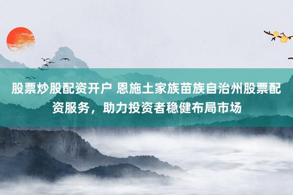 股票炒股配资开户 恩施土家族苗族自治州股票配资服务，助力投资者稳健布局市场
