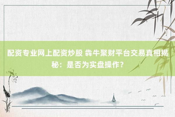 配资专业网上配资炒股 犇牛聚财平台交易真相揭秘：是否为实盘操作？