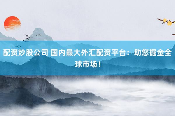 配资炒股公司 国内最大外汇配资平台：助您掘金全球市场！