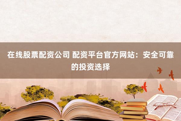 在线股票配资公司 配资平台官方网站：安全可靠的投资选择