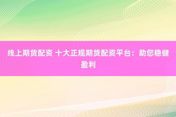 线上期货配资 十大正规期货配资平台：助您稳健盈利