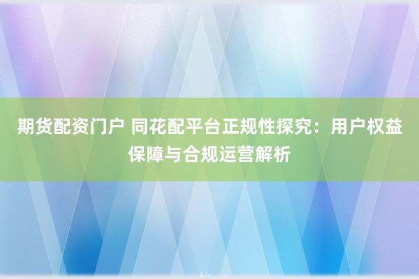 期货配资门户 同花配平台正规性探究：用户权益保障与合规运营解析
