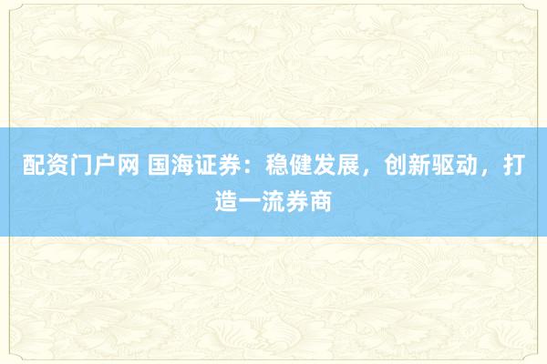 配资门户网 国海证券：稳健发展，创新驱动，打造一流券商