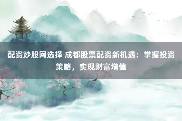 配资炒股网选择 成都股票配资新机遇：掌握投资策略，实现财富增值