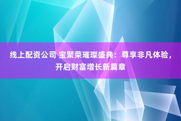 线上配资公司 宝聚荣璀璨盛典：尊享非凡体验，开启财富增长新篇章
