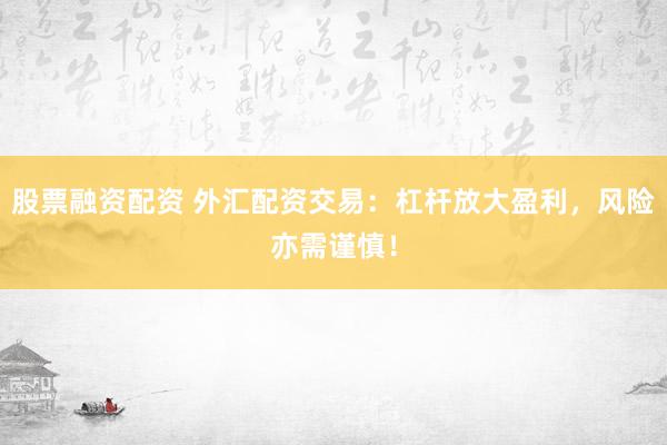 股票融资配资 外汇配资交易：杠杆放大盈利，风险亦需谨慎！