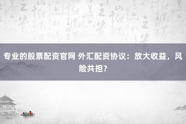 专业的股票配资官网 外汇配资协议：放大收益，风险共担？