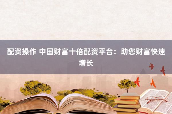 配资操作 中国财富十倍配资平台：助您财富快速增长