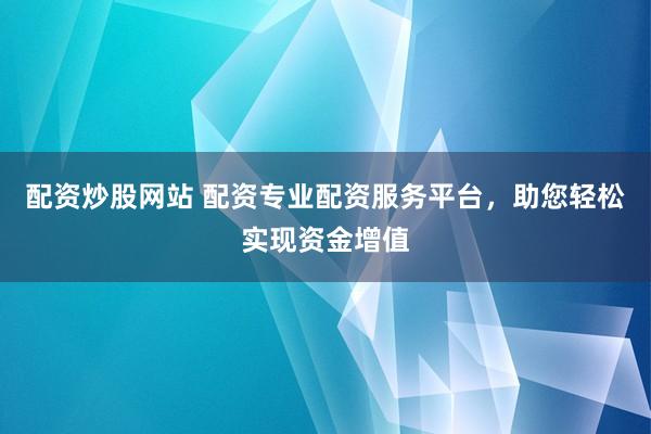 配资炒股网站 配资专业配资服务平台,助您轻松实现资金增值
