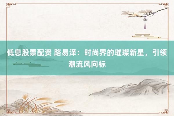 低息股票配资 路易泽:时尚界的璀璨新星,引领潮流风向标