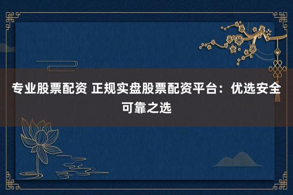 专业股票配资 正规实盘股票配资平台：优选安全可靠之选