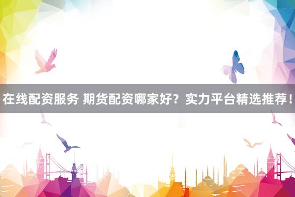 在线配资服务 期货配资哪家好？实力平台精选推荐！
