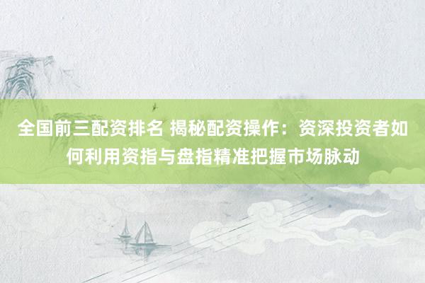 全国前三配资排名 揭秘配资操作：资深投资者如何利用资指与盘指精准把握市场脉动