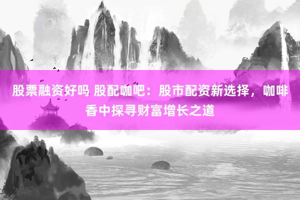 股票融资好吗 股配咖吧：股市配资新选择，咖啡香中探寻财富增长之道